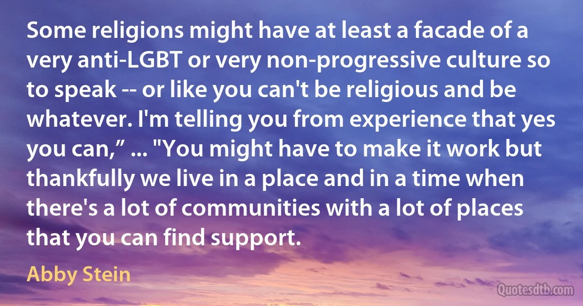 Some religions might have at least a facade of a very anti-LGBT or very non-progressive culture so to speak -- or like you can't be religious and be whatever. I'm telling you from experience that yes you can,” ... "You might have to make it work but thankfully we live in a place and in a time when there's a lot of communities with a lot of places that you can find support. (Abby Stein)