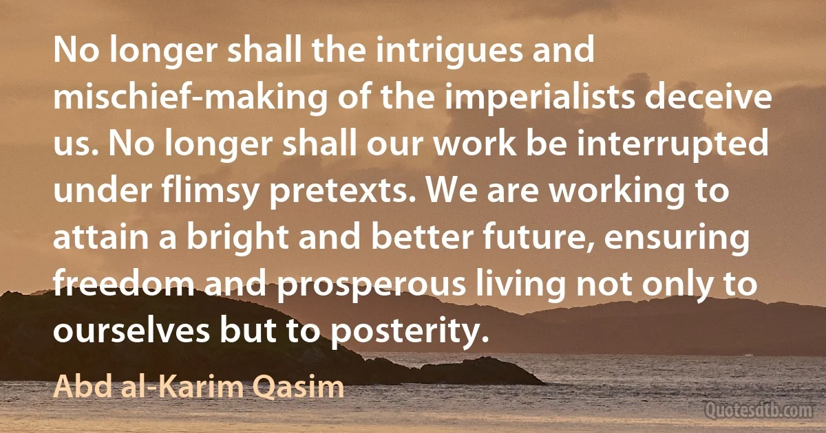 No longer shall the intrigues and mischief-making of the imperialists deceive us. No longer shall our work be interrupted under flimsy pretexts. We are working to attain a bright and better future, ensuring freedom and prosperous living not only to ourselves but to posterity. (Abd al-Karim Qasim)