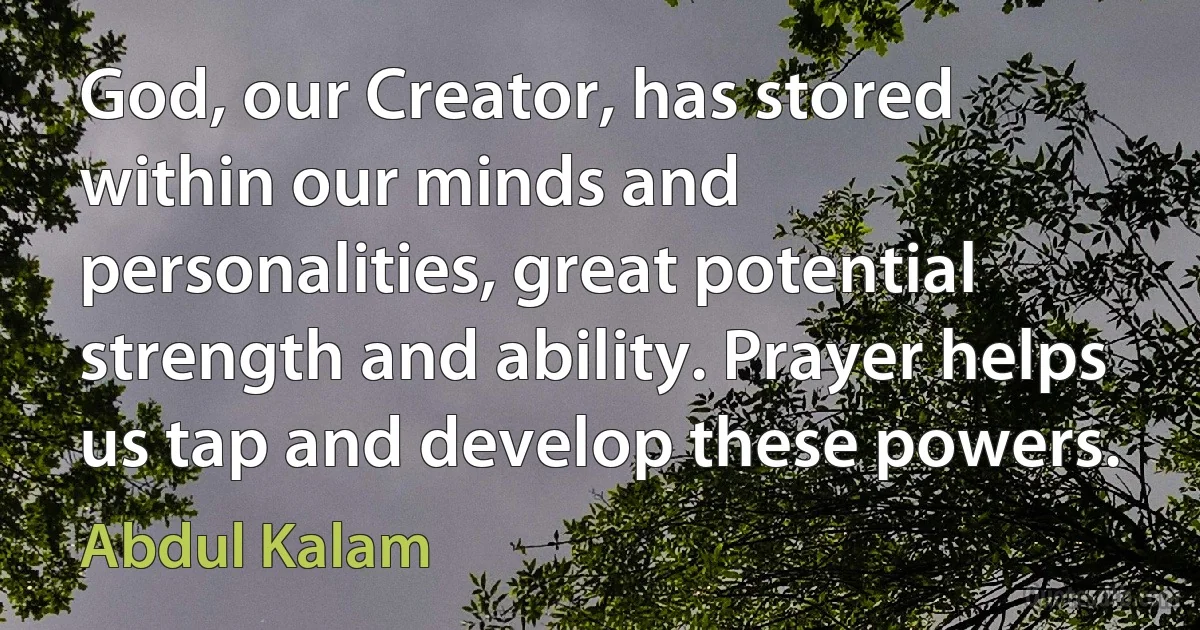 God, our Creator, has stored within our minds and personalities, great potential strength and ability. Prayer helps us tap and develop these powers. (Abdul Kalam)