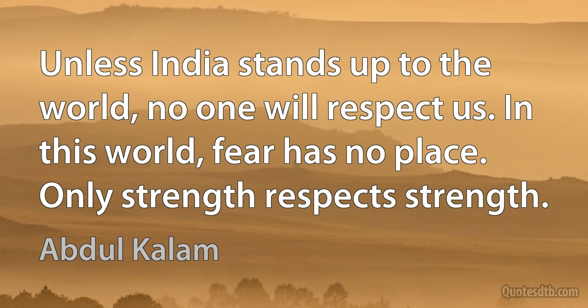 Unless India stands up to the world, no one will respect us. In this world, fear has no place. Only strength respects strength. (Abdul Kalam)