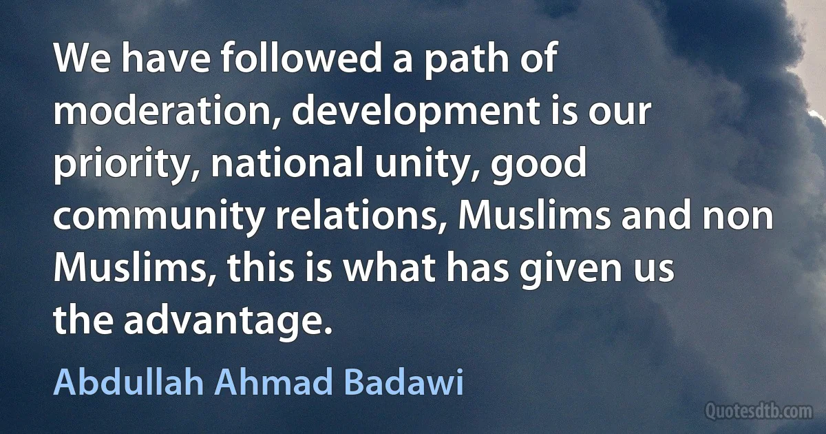 We have followed a path of moderation, development is our priority, national unity, good community relations, Muslims and non Muslims, this is what has given us the advantage. (Abdullah Ahmad Badawi)