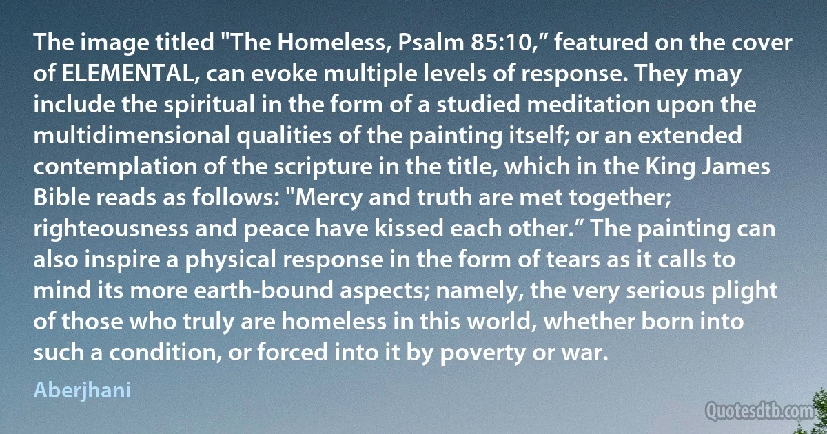 The image titled "The Homeless, Psalm 85:10,” featured on the cover of ELEMENTAL, can evoke multiple levels of response. They may include the spiritual in the form of a studied meditation upon the multidimensional qualities of the painting itself; or an extended contemplation of the scripture in the title, which in the King James Bible reads as follows: "Mercy and truth are met together; righteousness and peace have kissed each other.” The painting can also inspire a physical response in the form of tears as it calls to mind its more earth-bound aspects; namely, the very serious plight of those who truly are homeless in this world, whether born into such a condition, or forced into it by poverty or war. (Aberjhani)