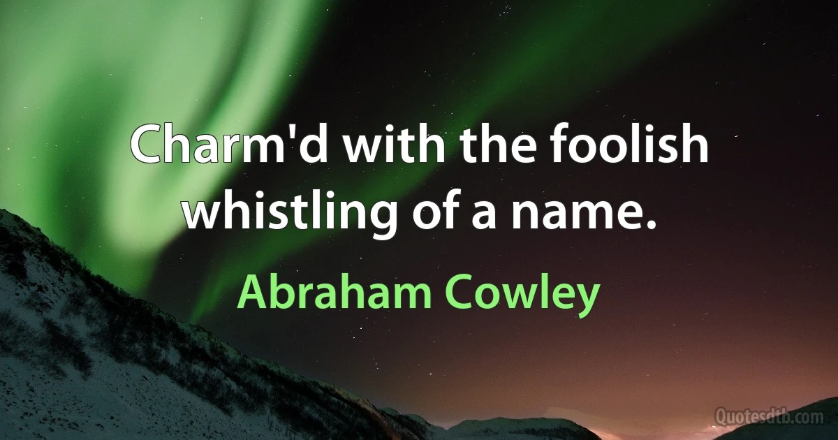 Charm'd with the foolish whistling of a name. (Abraham Cowley)