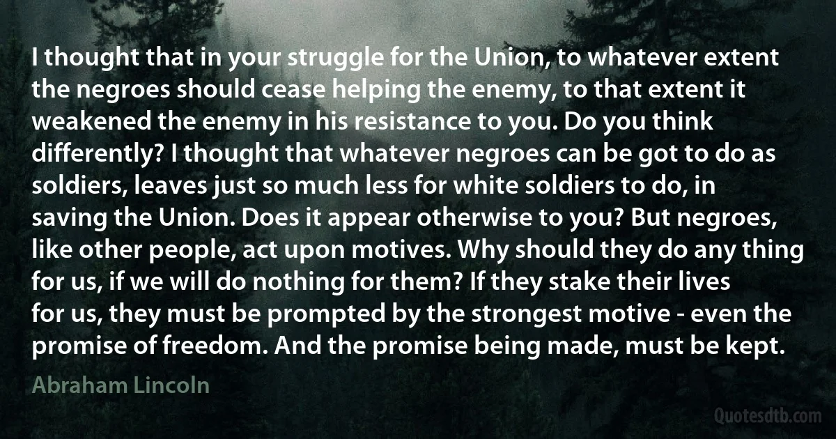 I thought that in your struggle for the Union, to whatever extent the negroes should cease helping the enemy, to that extent it weakened the enemy in his resistance to you. Do you think differently? I thought that whatever negroes can be got to do as soldiers, leaves just so much less for white soldiers to do, in saving the Union. Does it appear otherwise to you? But negroes, like other people, act upon motives. Why should they do any thing for us, if we will do nothing for them? If they stake their lives for us, they must be prompted by the strongest motive - even the promise of freedom. And the promise being made, must be kept. (Abraham Lincoln)