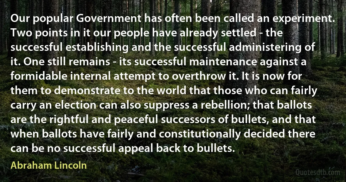 Our popular Government has often been called an experiment. Two points in it our people have already settled - the successful establishing and the successful administering of it. One still remains - its successful maintenance against a formidable internal attempt to overthrow it. It is now for them to demonstrate to the world that those who can fairly carry an election can also suppress a rebellion; that ballots are the rightful and peaceful successors of bullets, and that when ballots have fairly and constitutionally decided there can be no successful appeal back to bullets. (Abraham Lincoln)