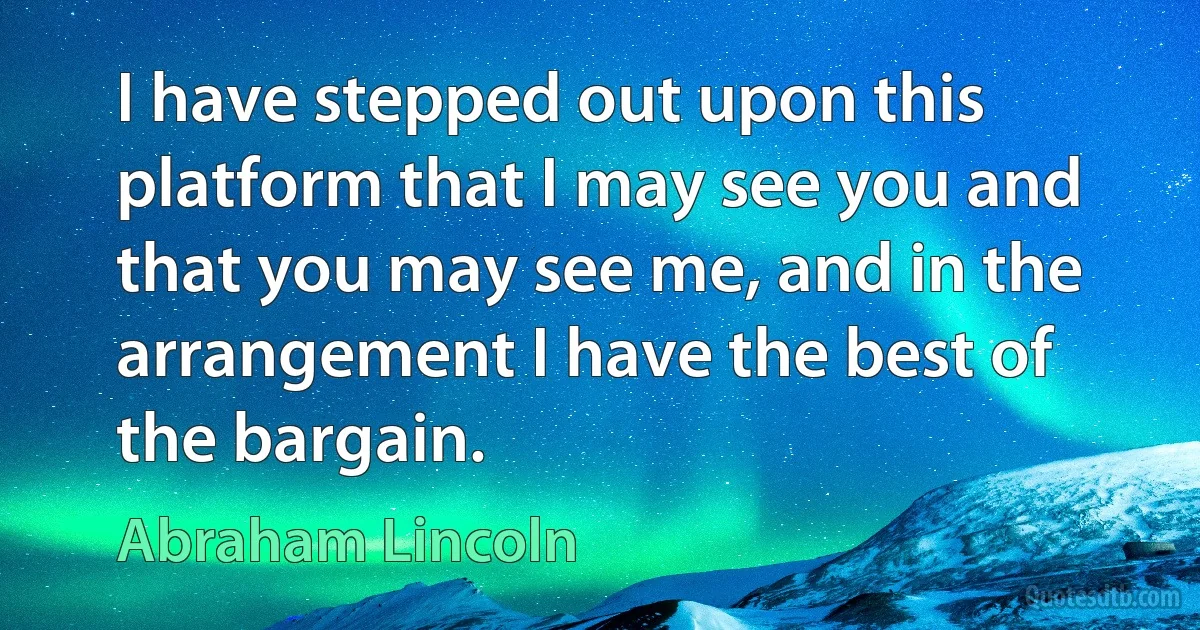 I have stepped out upon this platform that I may see you and that you may see me, and in the arrangement I have the best of the bargain. (Abraham Lincoln)