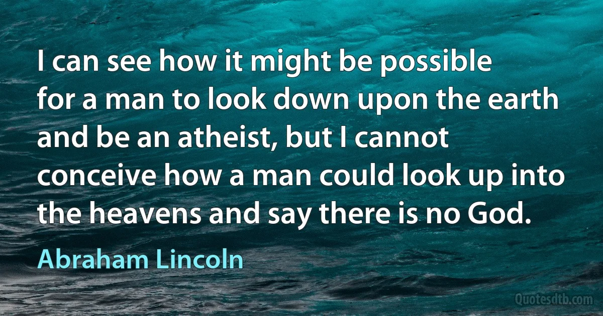 I can see how it might be possible for a man to look down upon the earth and be an atheist, but I cannot conceive how a man could look up into the heavens and say there is no God. (Abraham Lincoln)