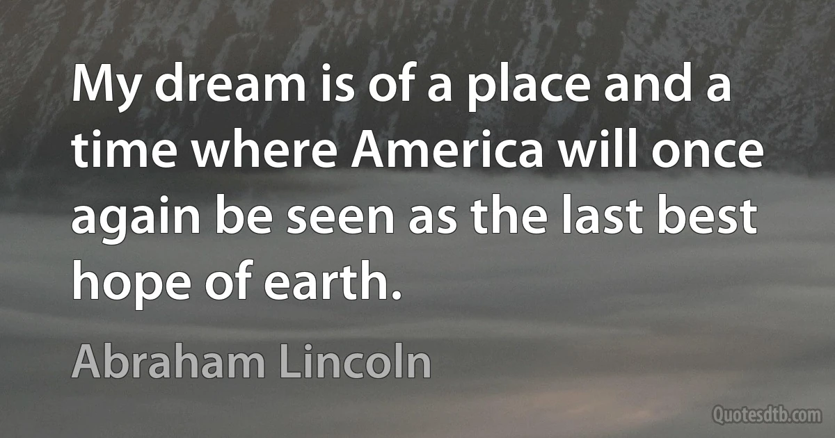 My dream is of a place and a time where America will once again be seen as the last best hope of earth. (Abraham Lincoln)