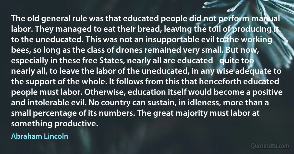 The old general rule was that educated people did not perform manual labor. They managed to eat their bread, leaving the toil of producing it to the uneducated. This was not an insupportable evil to the working bees, so long as the class of drones remained very small. But now, especially in these free States, nearly all are educated - quite too nearly all, to leave the labor of the uneducated, in any wise adequate to the support of the whole. It follows from this that henceforth educated people must labor. Otherwise, education itself would become a positive and intolerable evil. No country can sustain, in idleness, more than a small percentage of its numbers. The great majority must labor at something productive. (Abraham Lincoln)