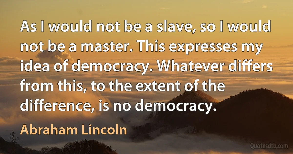 As I would not be a slave, so I would not be a master. This expresses my idea of democracy. Whatever differs from this, to the extent of the difference, is no democracy. (Abraham Lincoln)