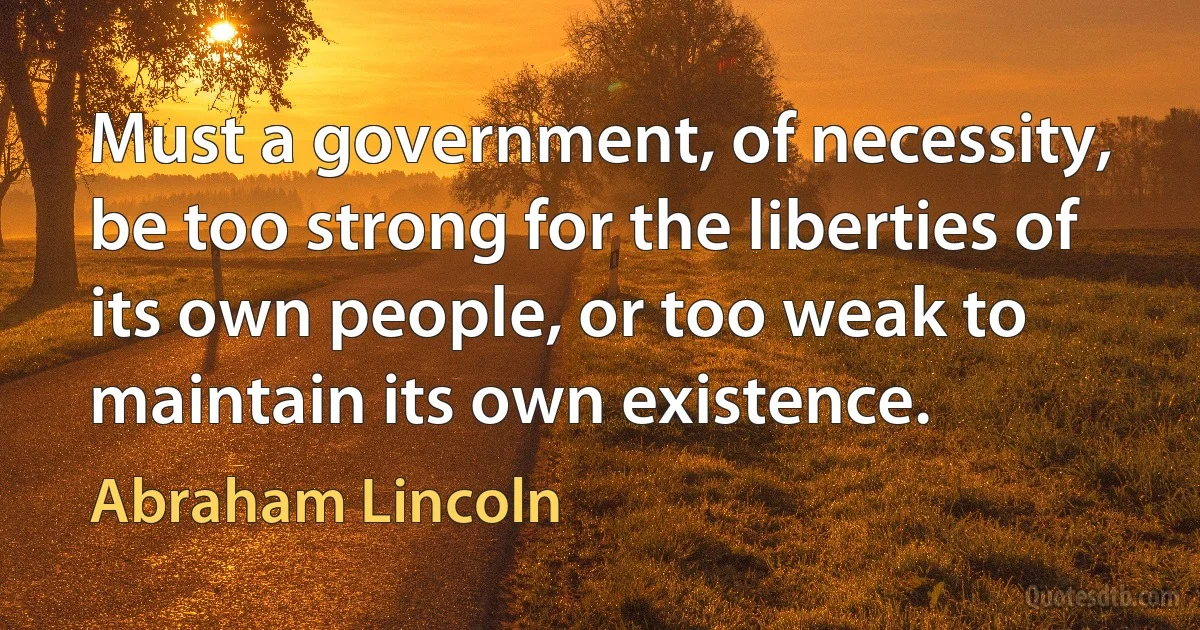 Must a government, of necessity, be too strong for the liberties of its own people, or too weak to maintain its own existence. (Abraham Lincoln)