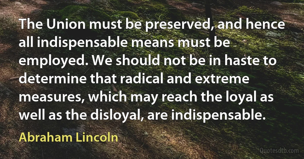 The Union must be preserved, and hence all indispensable means must be employed. We should not be in haste to determine that radical and extreme measures, which may reach the loyal as well as the disloyal, are indispensable. (Abraham Lincoln)