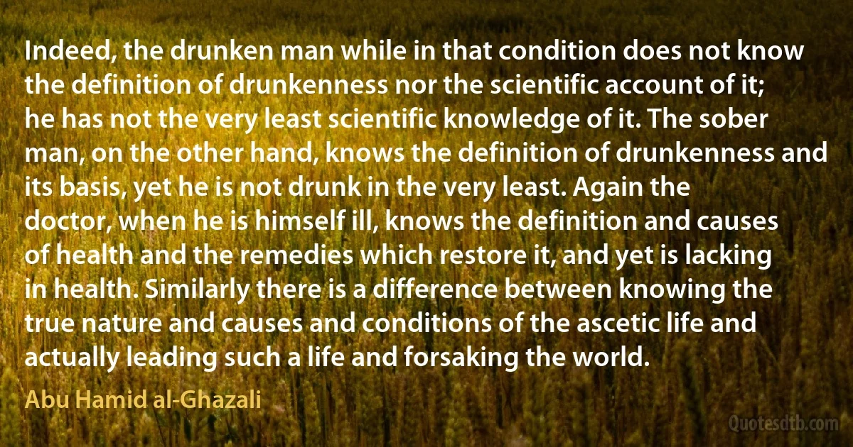 Indeed, the drunken man while in that condition does not know the definition of drunkenness nor the scientific account of it; he has not the very least scientific knowledge of it. The sober man, on the other hand, knows the definition of drunkenness and its basis, yet he is not drunk in the very least. Again the doctor, when he is himself ill, knows the definition and causes of health and the remedies which restore it, and yet is lacking in health. Similarly there is a difference between knowing the true nature and causes and conditions of the ascetic life and actually leading such a life and forsaking the world. (Abu Hamid al-Ghazali)