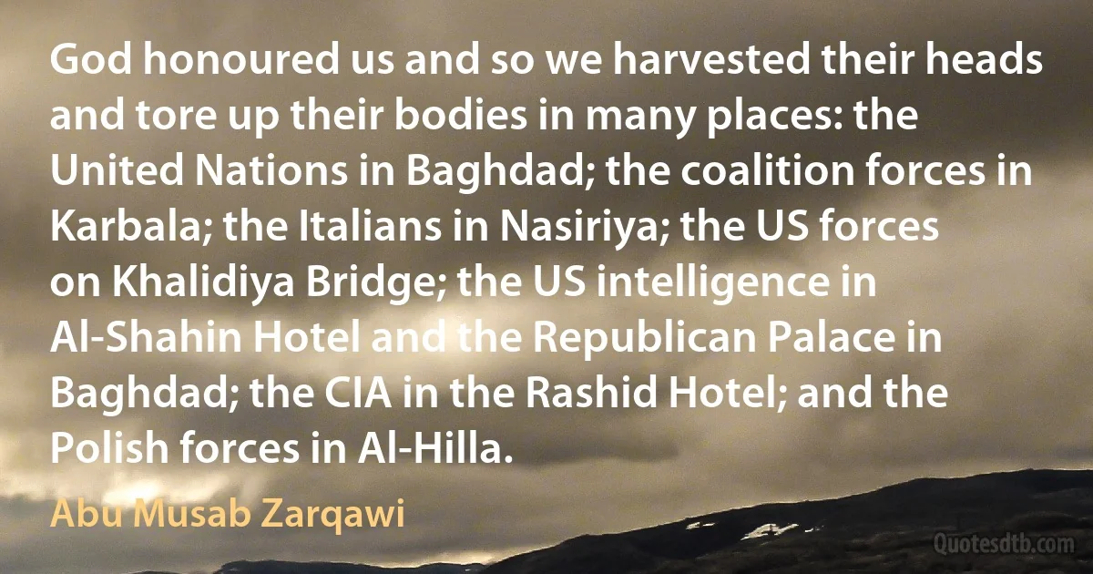 God honoured us and so we harvested their heads and tore up their bodies in many places: the United Nations in Baghdad; the coalition forces in Karbala; the Italians in Nasiriya; the US forces on Khalidiya Bridge; the US intelligence in Al-Shahin Hotel and the Republican Palace in Baghdad; the CIA in the Rashid Hotel; and the Polish forces in Al-Hilla. (Abu Musab Zarqawi)