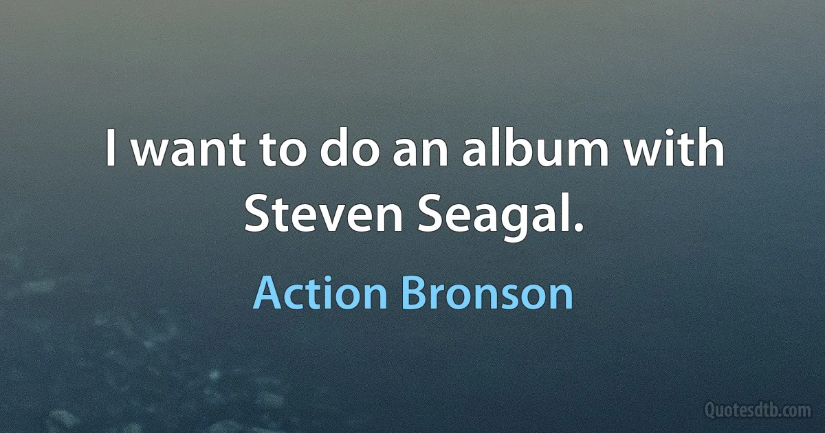 I want to do an album with Steven Seagal. (Action Bronson)