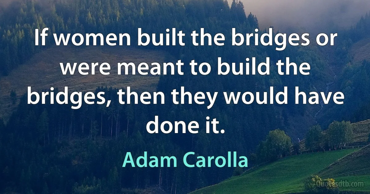 If women built the bridges or were meant to build the bridges, then they would have done it. (Adam Carolla)