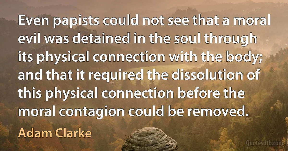 Even papists could not see that a moral evil was detained in the soul through its physical connection with the body; and that it required the dissolution of this physical connection before the moral contagion could be removed. (Adam Clarke)