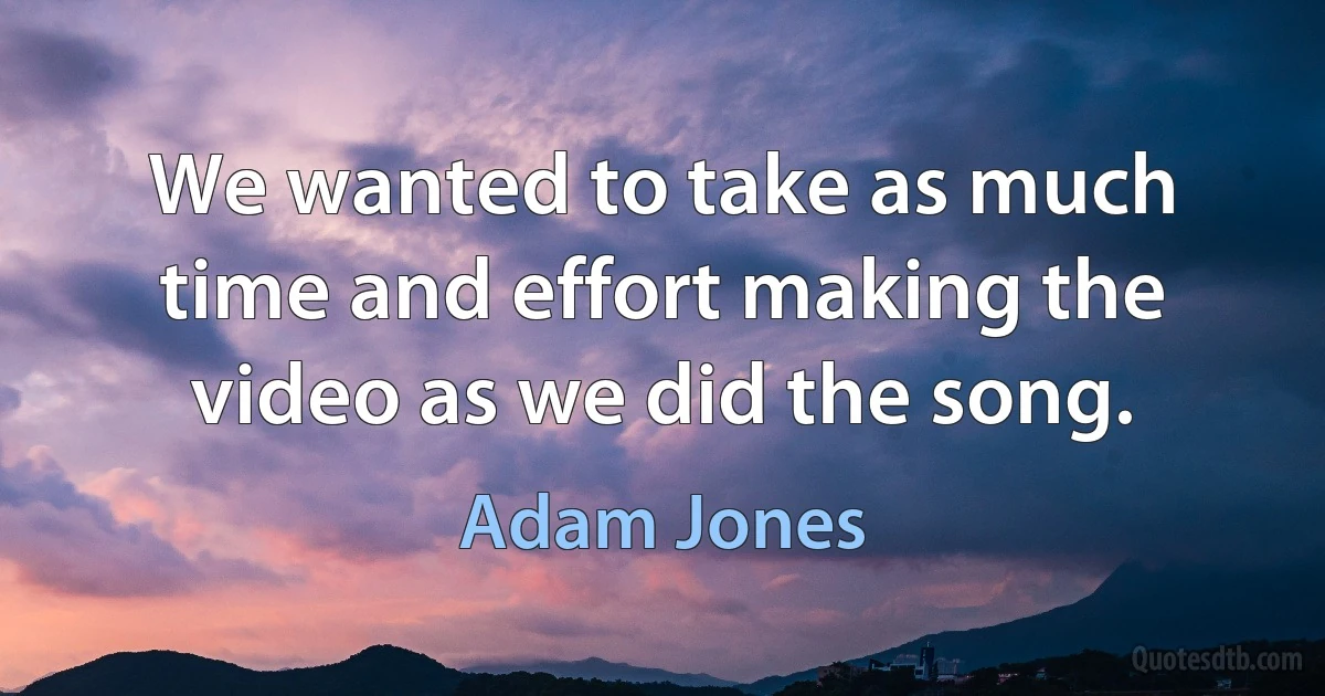 We wanted to take as much time and effort making the video as we did the song. (Adam Jones)