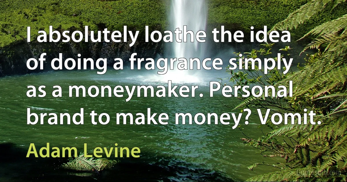 I absolutely loathe the idea of doing a fragrance simply as a moneymaker. Personal brand to make money? Vomit. (Adam Levine)