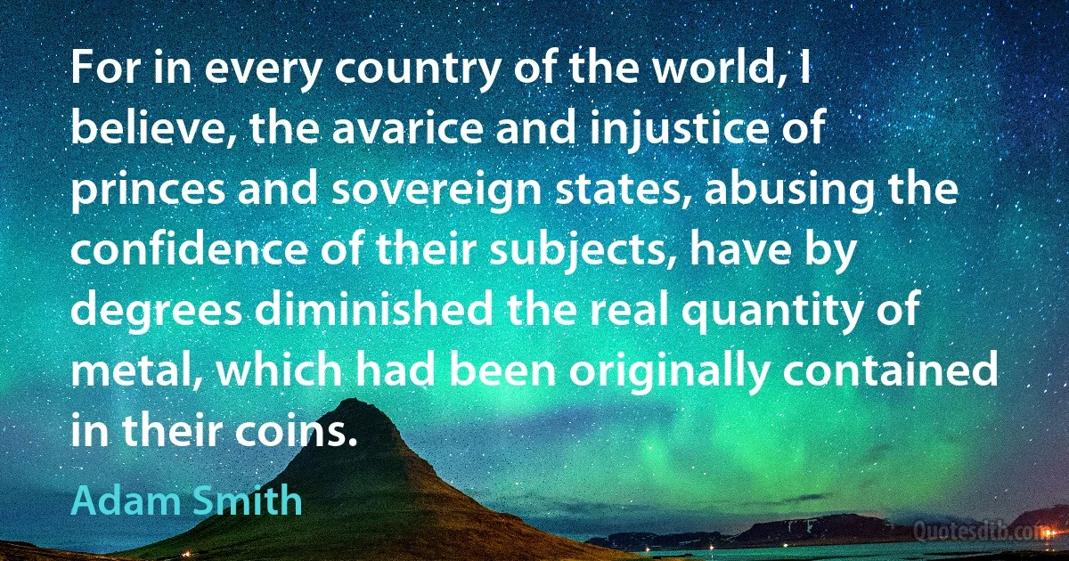 For in every country of the world, I believe, the avarice and injustice of princes and sovereign states, abusing the confidence of their subjects, have by degrees diminished the real quantity of metal, which had been originally contained in their coins. (Adam Smith)