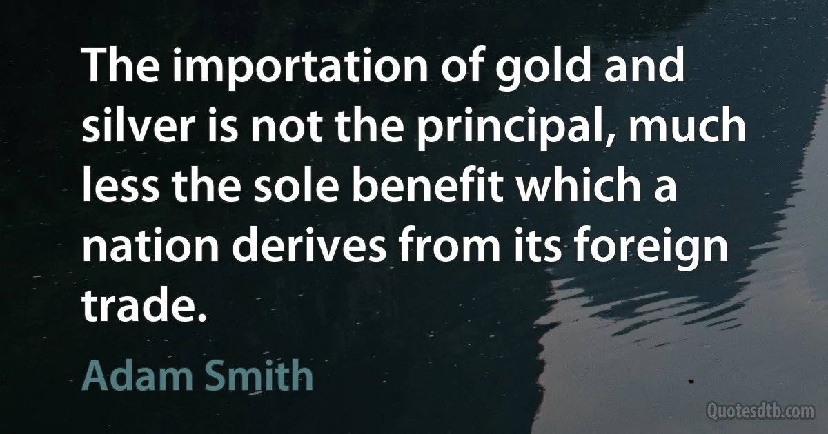 The importation of gold and silver is not the principal, much less the sole benefit which a nation derives from its foreign trade. (Adam Smith)