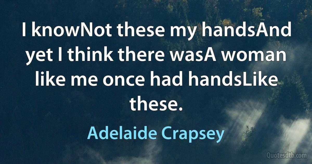 I knowNot these my handsAnd yet I think there wasA woman like me once had handsLike these. (Adelaide Crapsey)