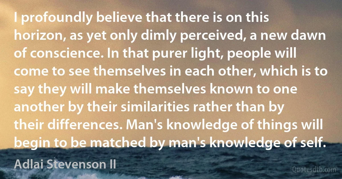 I profoundly believe that there is on this horizon, as yet only dimly perceived, a new dawn of conscience. In that purer light, people will come to see themselves in each other, which is to say they will make themselves known to one another by their similarities rather than by their differences. Man's knowledge of things will begin to be matched by man's knowledge of self. (Adlai Stevenson II)