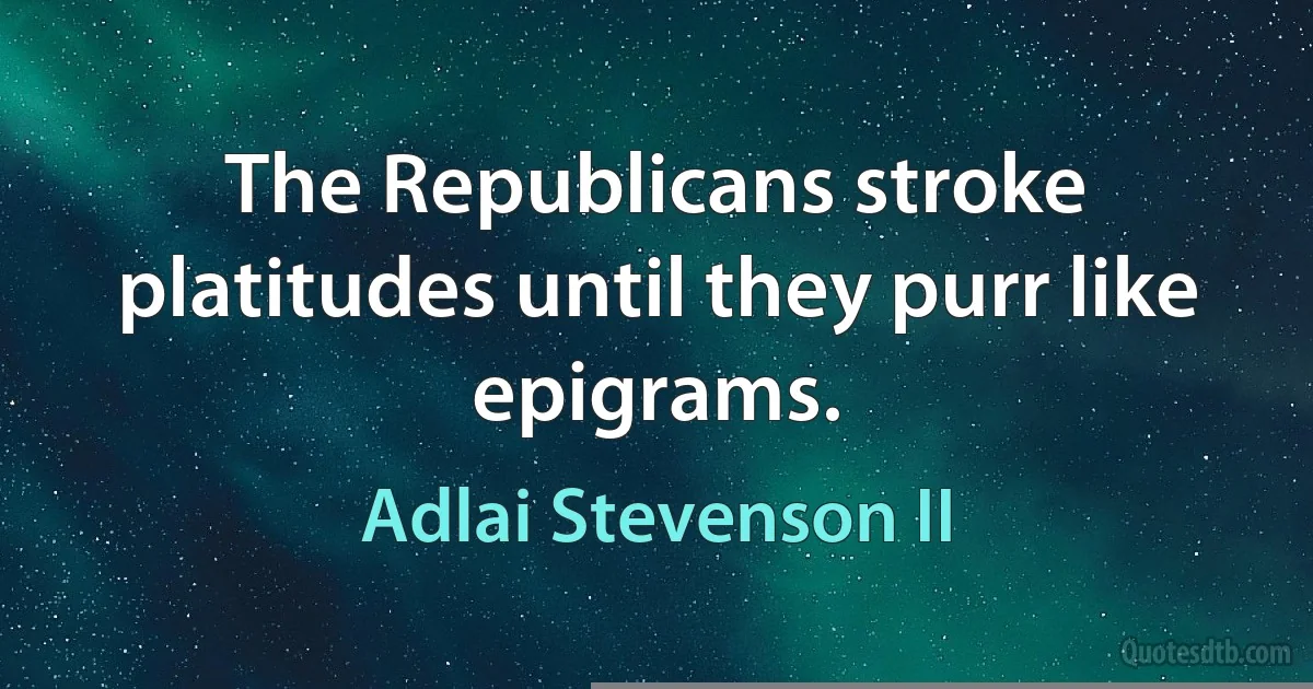 The Republicans stroke platitudes until they purr like epigrams. (Adlai Stevenson II)