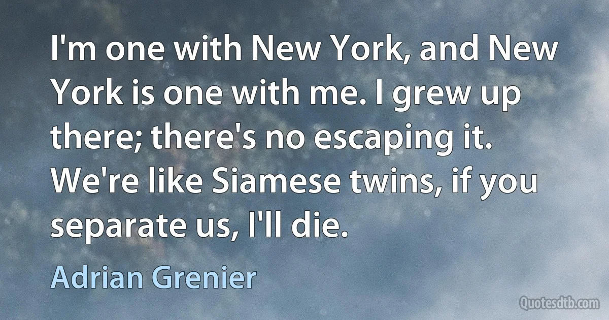 I'm one with New York, and New York is one with me. I grew up there; there's no escaping it. We're like Siamese twins, if you separate us, I'll die. (Adrian Grenier)