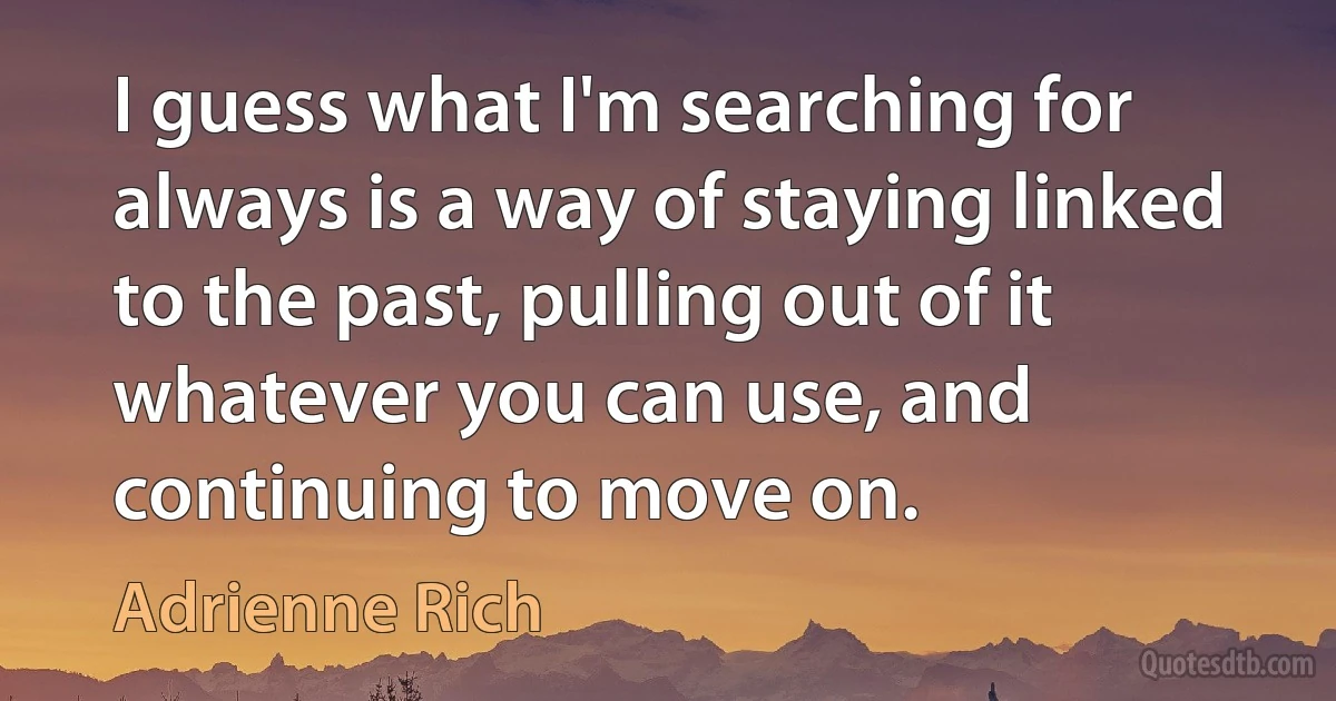 I guess what I'm searching for always is a way of staying linked to the past, pulling out of it whatever you can use, and continuing to move on. (Adrienne Rich)