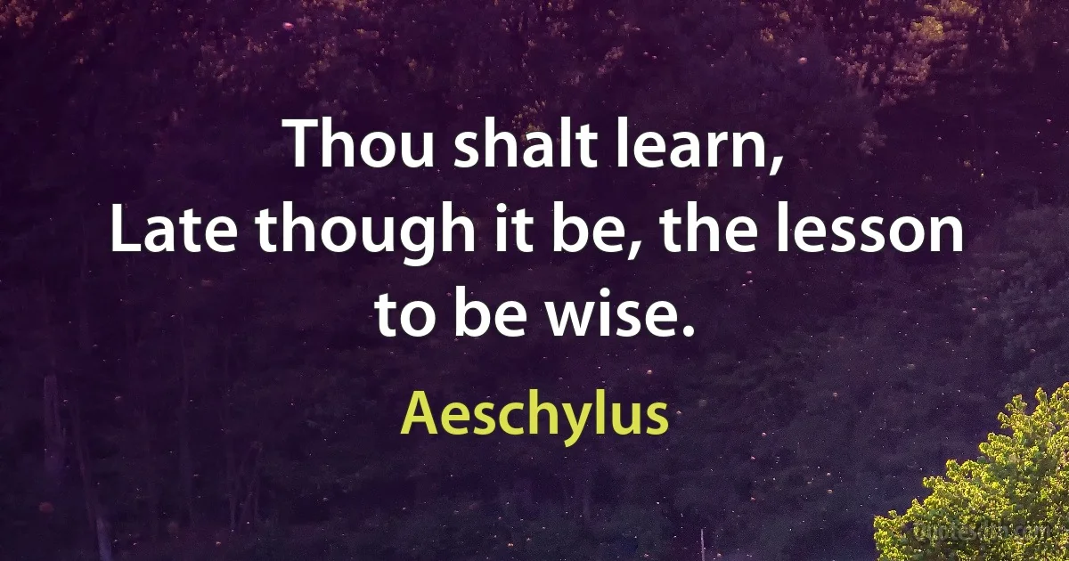 Thou shalt learn,
Late though it be, the lesson to be wise. (Aeschylus)