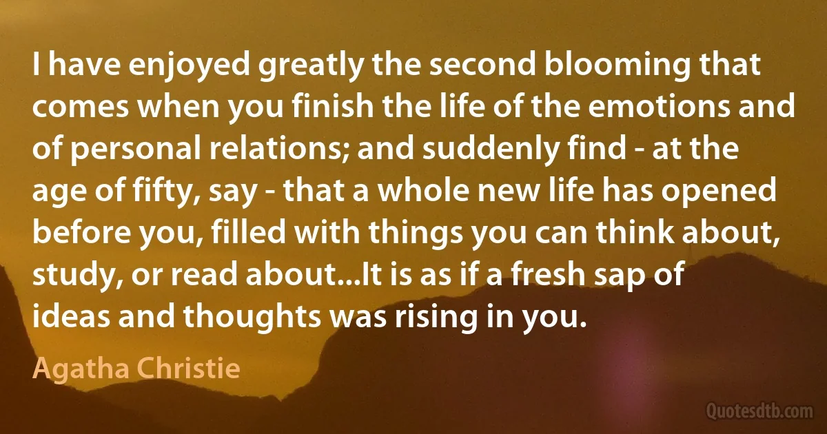 I have enjoyed greatly the second blooming that comes when you finish the life of the emotions and of personal relations; and suddenly find - at the age of fifty, say - that a whole new life has opened before you, filled with things you can think about, study, or read about...It is as if a fresh sap of ideas and thoughts was rising in you. (Agatha Christie)