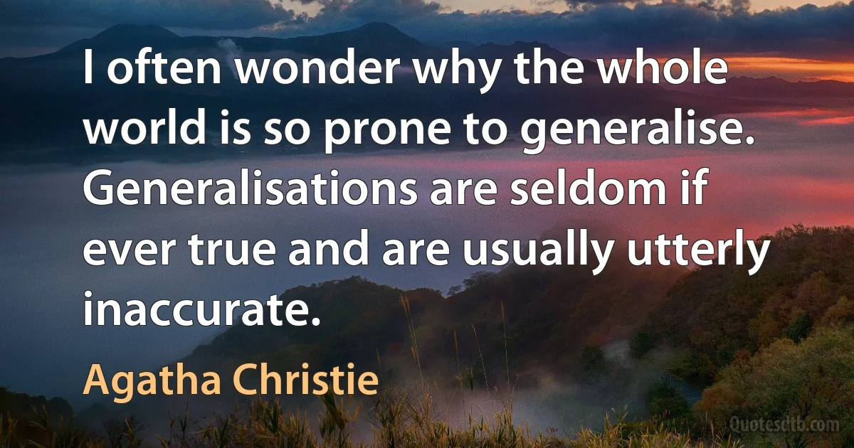 I often wonder why the whole world is so prone to generalise. Generalisations are seldom if ever true and are usually utterly inaccurate. (Agatha Christie)