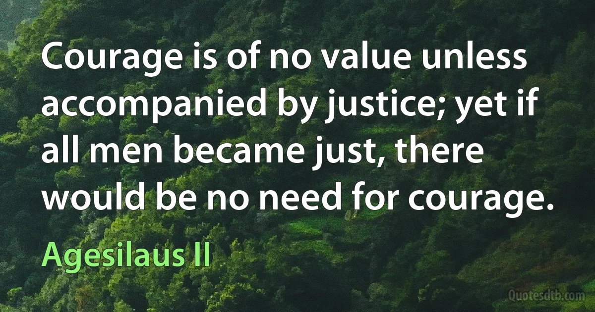 Courage is of no value unless accompanied by justice; yet if all men became just, there would be no need for courage. (Agesilaus II)