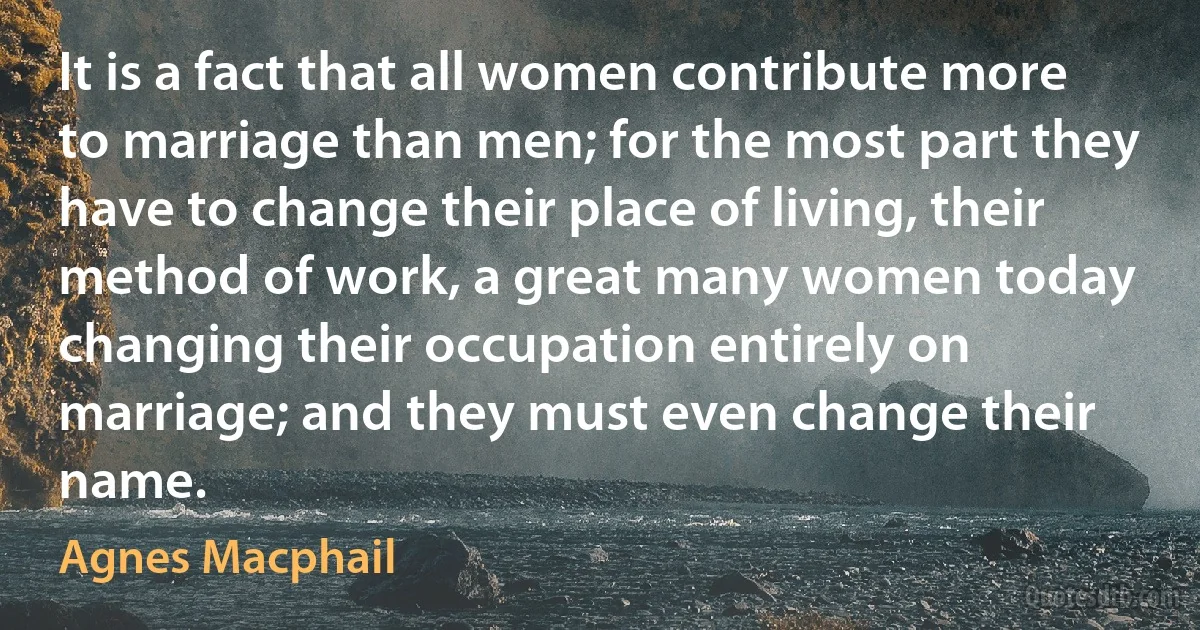 It is a fact that all women contribute more to marriage than men; for the most part they have to change their place of living, their method of work, a great many women today changing their occupation entirely on marriage; and they must even change their name. (Agnes Macphail)