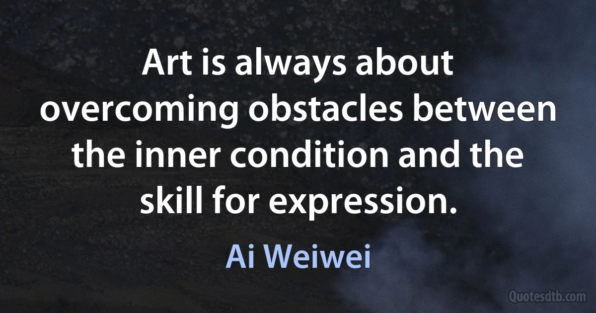 Art is always about overcoming obstacles between the inner condition and the skill for expression. (Ai Weiwei)