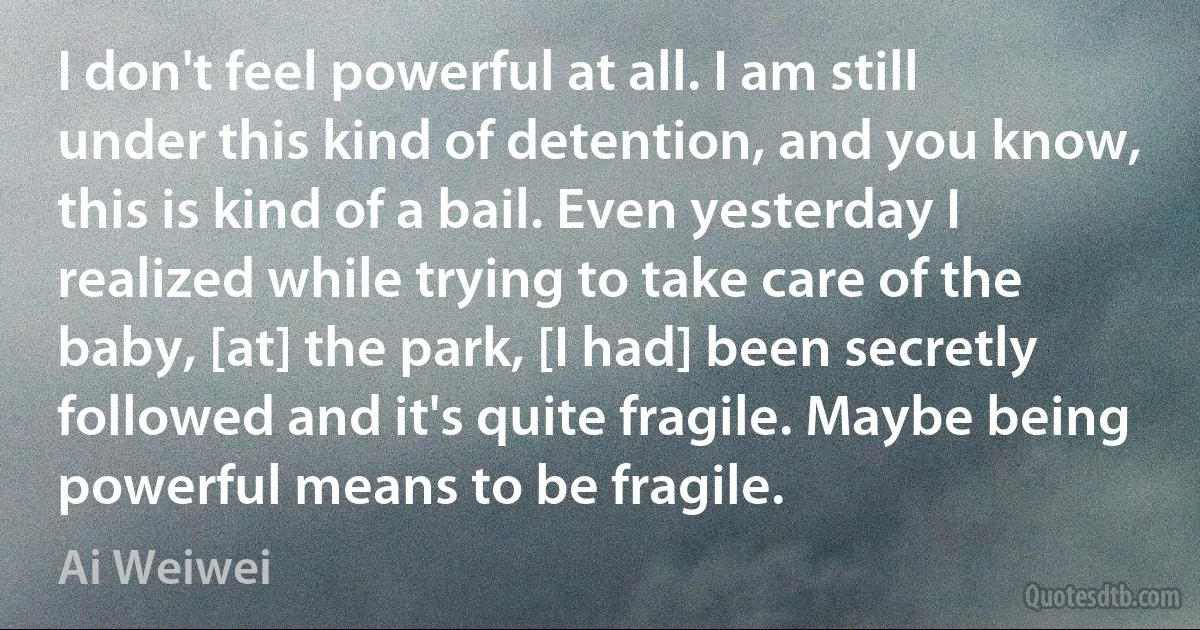 I don't feel powerful at all. I am still under this kind of detention, and you know, this is kind of a bail. Even yesterday I realized while trying to take care of the baby, [at] the park, [I had] been secretly followed and it's quite fragile. Maybe being powerful means to be fragile. (Ai Weiwei)