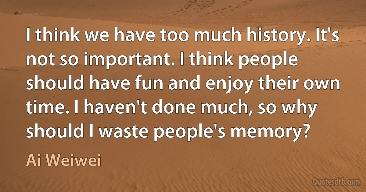 I think we have too much history. It's not so important. I think people should have fun and enjoy their own time. I haven't done much, so why should I waste people's memory? (Ai Weiwei)