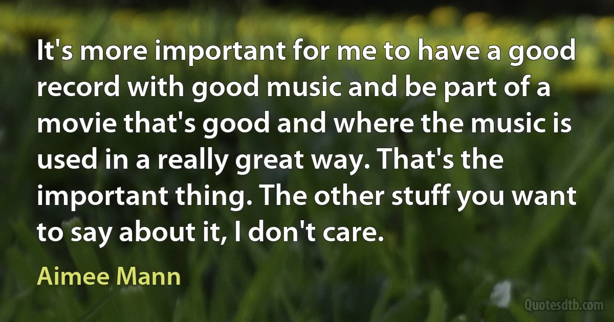 It's more important for me to have a good record with good music and be part of a movie that's good and where the music is used in a really great way. That's the important thing. The other stuff you want to say about it, I don't care. (Aimee Mann)