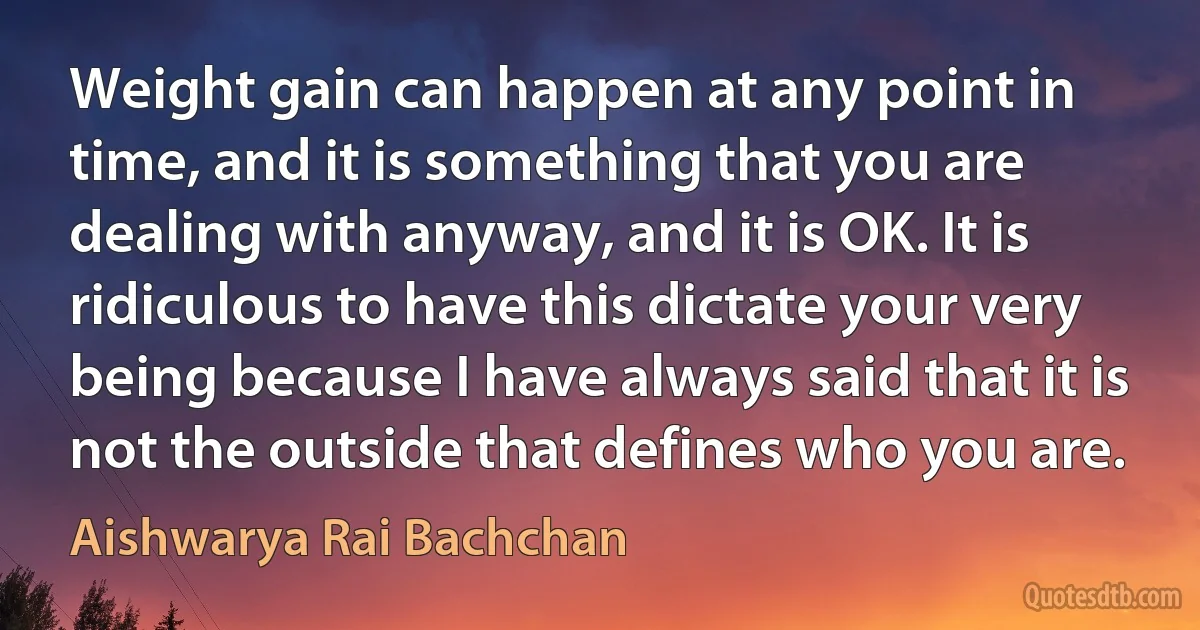 Weight gain can happen at any point in time, and it is something that you are dealing with anyway, and it is OK. It is ridiculous to have this dictate your very being because I have always said that it is not the outside that defines who you are. (Aishwarya Rai Bachchan)