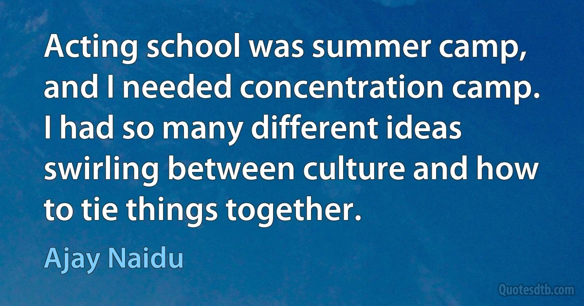 Acting school was summer camp, and I needed concentration camp. I had so many different ideas swirling between culture and how to tie things together. (Ajay Naidu)