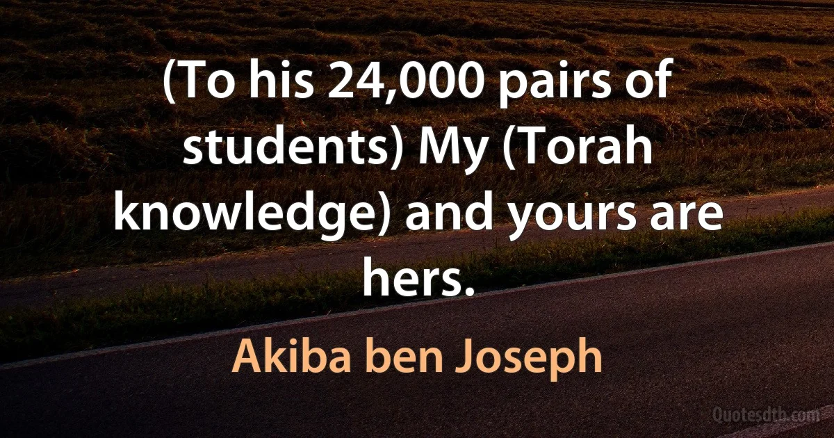 (To his 24,000 pairs of students) My (Torah knowledge) and yours are hers. (Akiba ben Joseph)