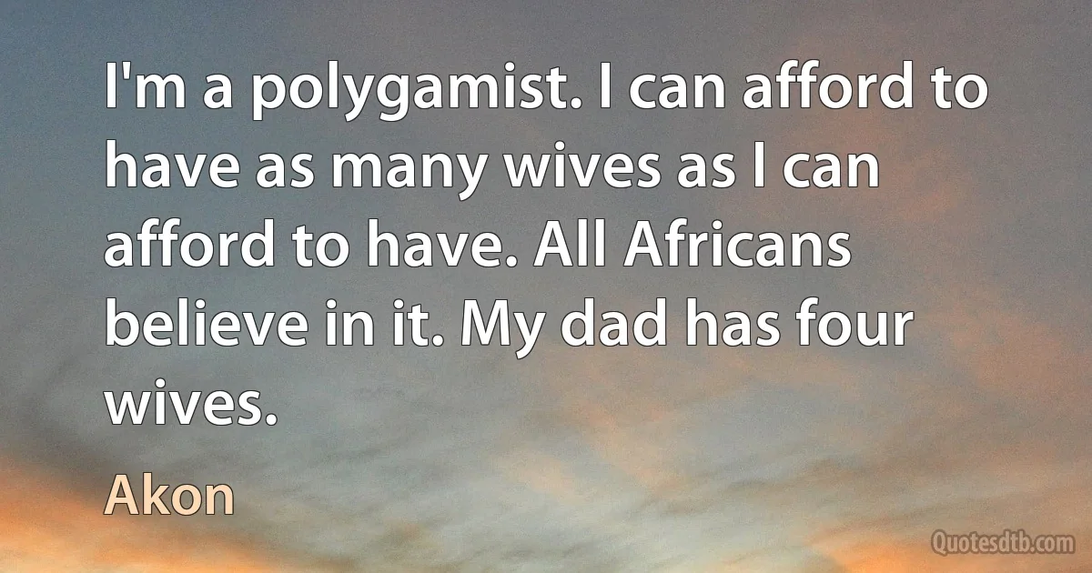 I'm a polygamist. I can afford to have as many wives as I can afford to have. All Africans believe in it. My dad has four wives. (Akon)