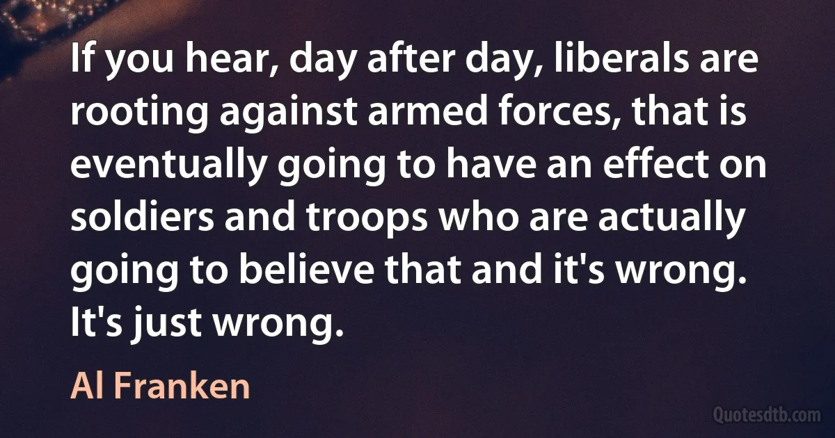 If you hear, day after day, liberals are rooting against armed forces, that is eventually going to have an effect on soldiers and troops who are actually going to believe that and it's wrong. It's just wrong. (Al Franken)