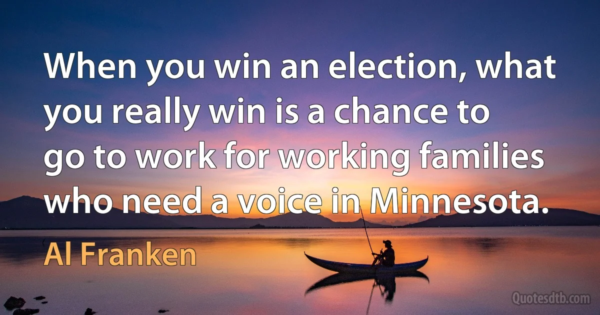 When you win an election, what you really win is a chance to go to work for working families who need a voice in Minnesota. (Al Franken)