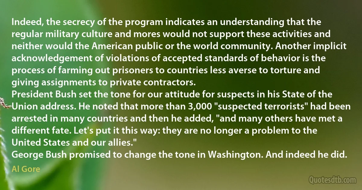 Indeed, the secrecy of the program indicates an understanding that the regular military culture and mores would not support these activities and neither would the American public or the world community. Another implicit acknowledgement of violations of accepted standards of behavior is the process of farming out prisoners to countries less averse to torture and giving assignments to private contractors.
President Bush set the tone for our attitude for suspects in his State of the Union address. He noted that more than 3,000 "suspected terrorists" had been arrested in many countries and then he added, "and many others have met a different fate. Let's put it this way: they are no longer a problem to the United States and our allies."
George Bush promised to change the tone in Washington. And indeed he did. (Al Gore)