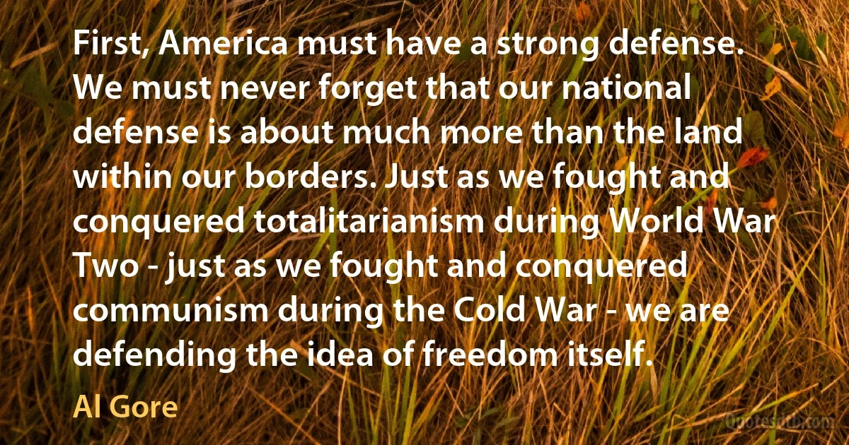 First, America must have a strong defense. We must never forget that our national defense is about much more than the land within our borders. Just as we fought and conquered totalitarianism during World War Two - just as we fought and conquered communism during the Cold War - we are defending the idea of freedom itself. (Al Gore)