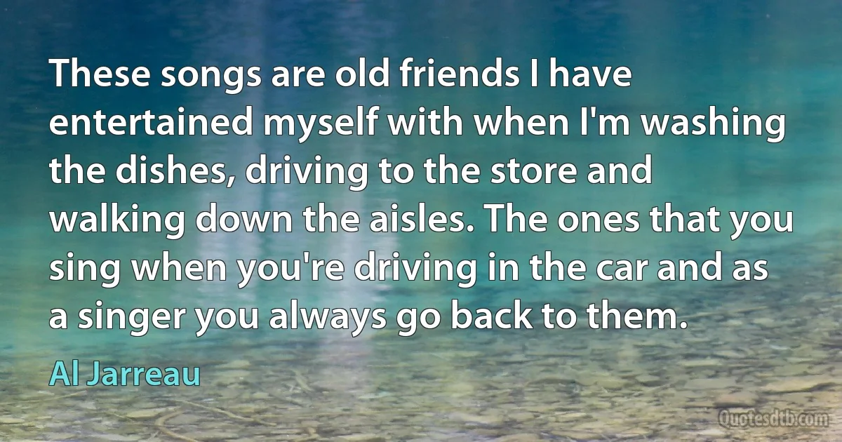 These songs are old friends I have entertained myself with when I'm washing the dishes, driving to the store and walking down the aisles. The ones that you sing when you're driving in the car and as a singer you always go back to them. (Al Jarreau)