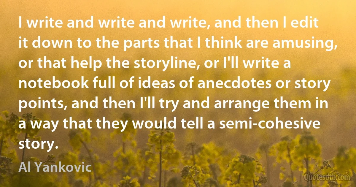 I write and write and write, and then I edit it down to the parts that I think are amusing, or that help the storyline, or I'll write a notebook full of ideas of anecdotes or story points, and then I'll try and arrange them in a way that they would tell a semi-cohesive story. (Al Yankovic)