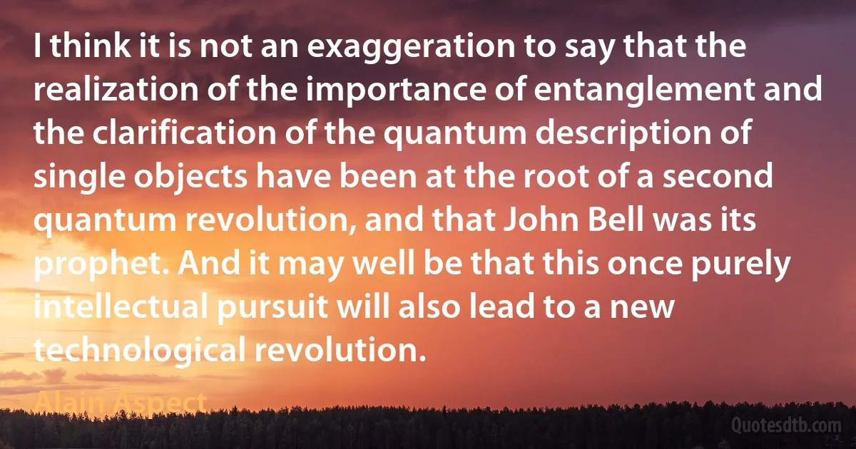 I think it is not an exaggeration to say that the realization of the importance of entanglement and the clarification of the quantum description of single objects have been at the root of a second quantum revolution, and that John Bell was its prophet. And it may well be that this once purely intellectual pursuit will also lead to a new technological revolution. (Alain Aspect)